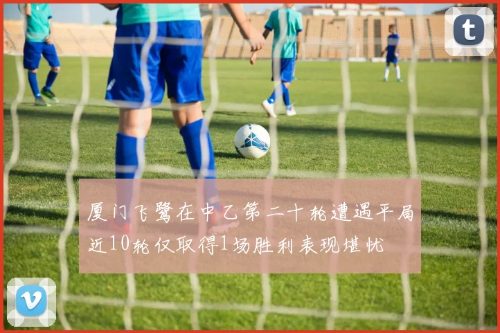 厦门飞鹭在中乙第二十轮遭遇平局近10轮仅取得1场胜利表现堪忧