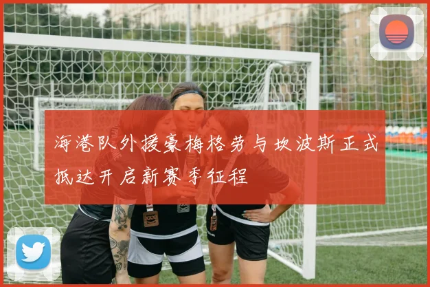 海港队外援豪梅格劳与坎波斯正式抵达开启新赛季征程