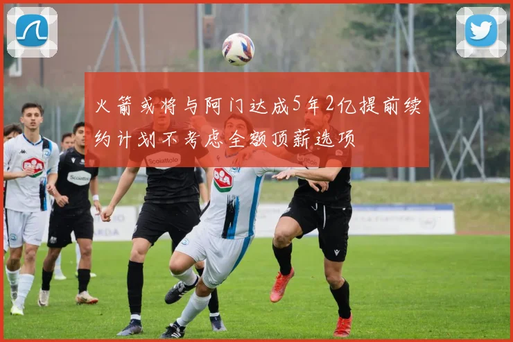 火箭或将与阿门达成5年2亿提前续约计划不考虑全额顶薪选项