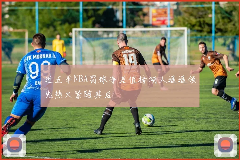 近五季NBA罚球净差值榜湖人遥遥领先热火紧随其后