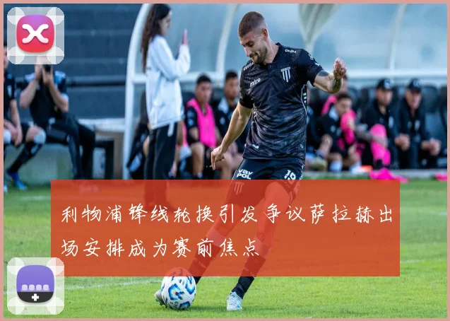 利物浦锋线轮换引发争议萨拉赫出场安排成为赛前焦点