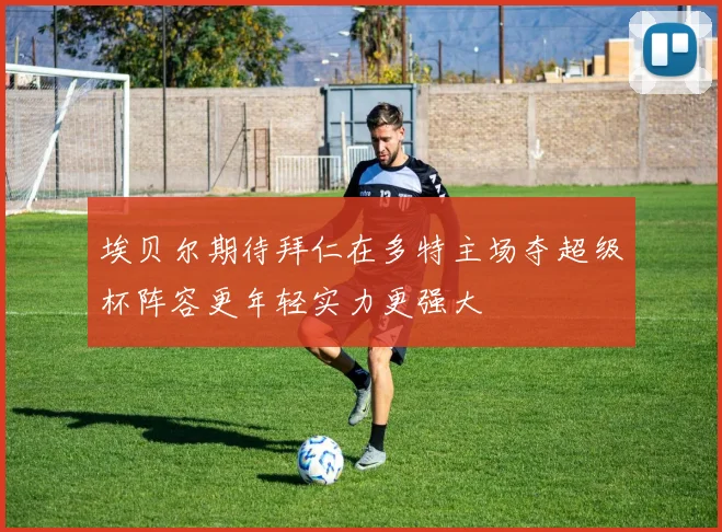 埃贝尔期待拜仁在多特主场夺超级杯阵容更年轻实力更强大