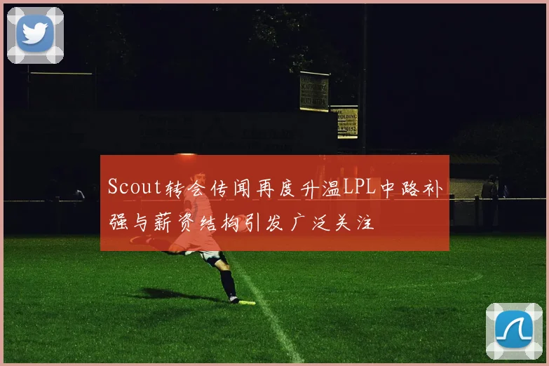 Scout转会传闻再度升温LPL中路补强与薪资结构引发广泛关注