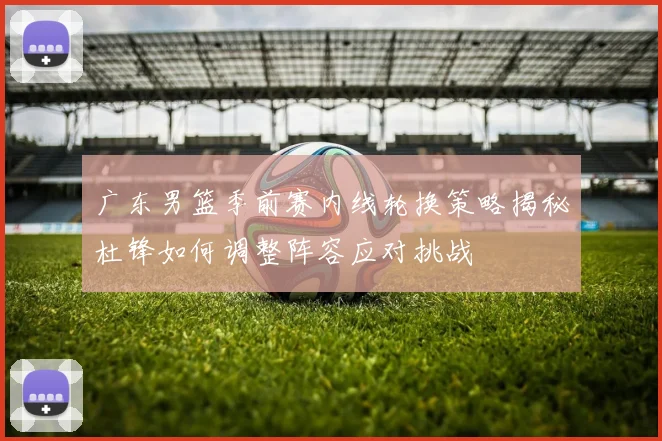 广东男篮季前赛内线轮换策略揭秘杜锋如何调整阵容应对挑战