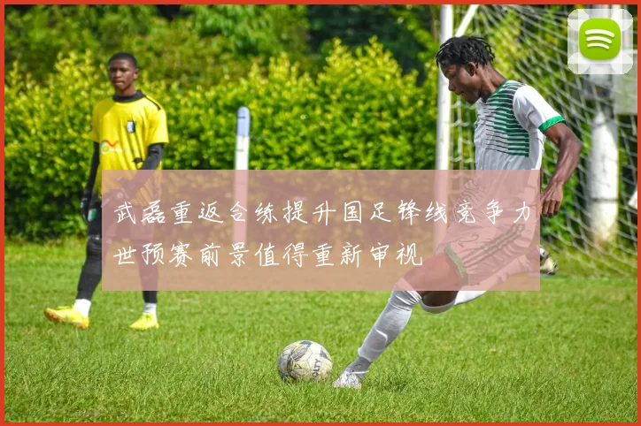 武磊重返合练提升国足锋线竞争力世预赛前景值得重新审视