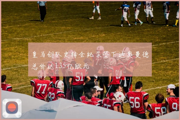 皇马创队史转会纪录签下迪奥曼德总价达135亿欧元