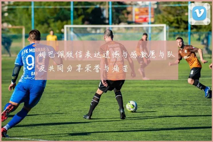 姆巴佩致信表达遗憾与感激愿与队友共同分享荣誉与痛苦